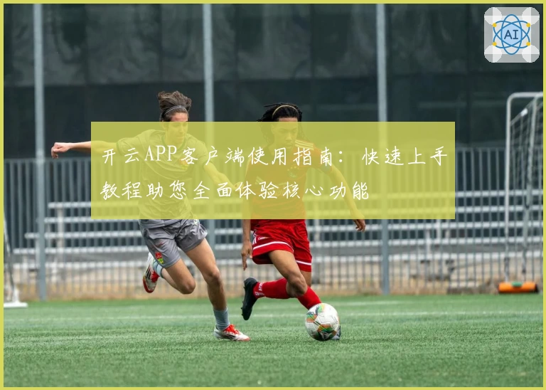 开云APP客户端使用指南：快速上手教程助您全面体验核心功能